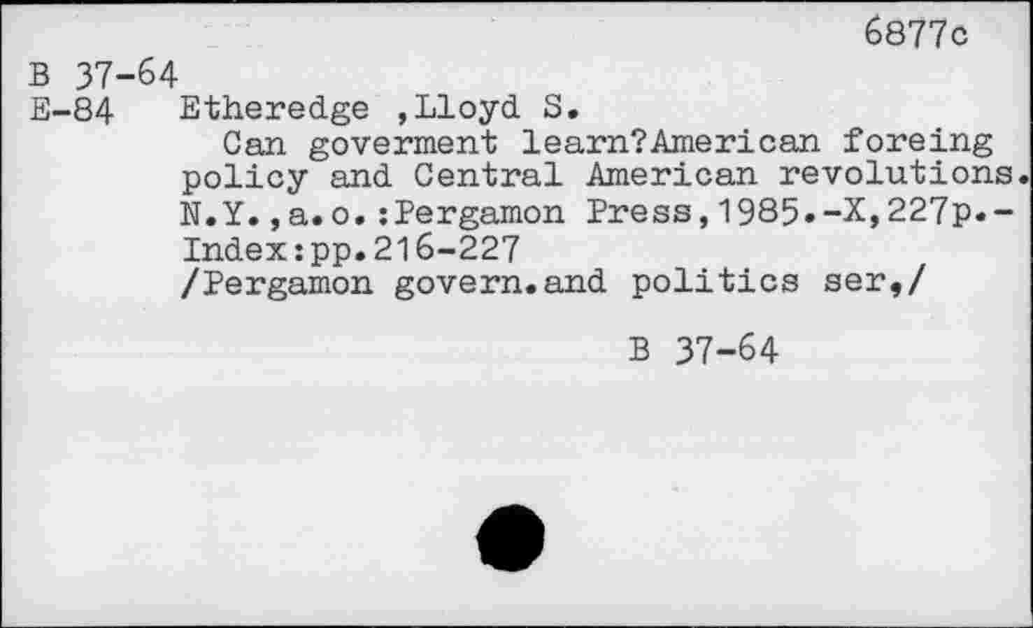 ﻿6877c
B 37-64
E-84 Etheredge ,Lloyd 8.
Can goverment learn?American foreing policy and Central American revolutions. N.Y.,a.o.zPergamon Press,1985.-X,227p.-Indexzpp.216-227 /Pergamon govern.and politics ser,/
B 37-64